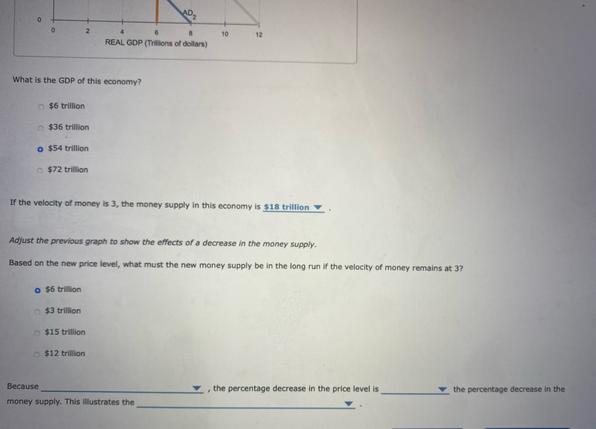 0
0
O $6 trillion
What is the GDP of this economy?
$36 trillion
2
o $54 trillion
O $72 trillion
o $6 trillion
O$3 trillion
4
6
8
REAL GDP (Trillions of dollars)
O $15 trillion
If the velocity of money is 3, the money supply in this economy is $18 trillion
O $12 trillion
Adjust the previous graph to show the effects of a decrease in the money supply.
Based on the new price level, what must the new money supply be in the long run if the velocity of money remains at 3?
10
12
Because
money supply. This illustrates the
, the percentage decrease in the price level is
the percentage decrease in the