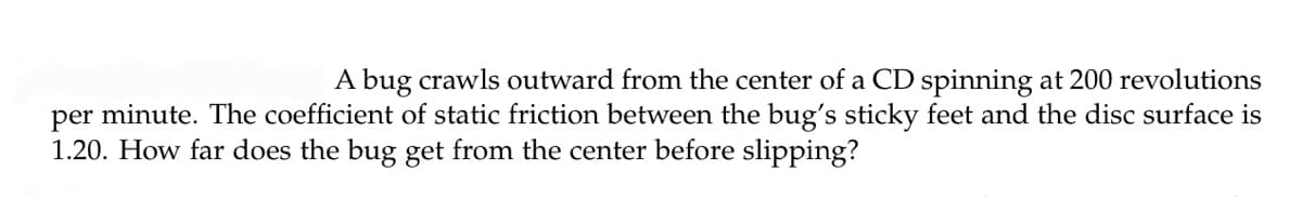 A bug crawls outward from the center of a CD spinning at 200 revolutions
per minute. The coefficient of static friction between the bug's sticky feet and the disc surface is
1.20. How far does the bug get from the center before slipping?

