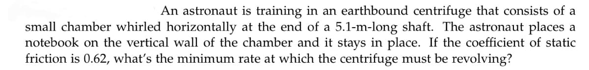 An astronaut is training in an earthbound centrifuge that consists of a
small chamber whirled horizontally at the end of a 5.1-m-long shaft. The astronaut places a
notebook on the vertical wall of the chamber and it stays in place. If the coefficient of static
friction is 0.62, what's the minimum rate at which the centrifuge must be revolving?
