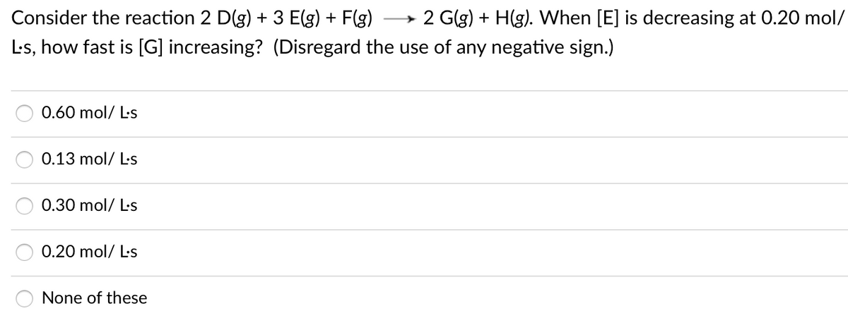 Consider the reaction 2 D(g) + 3 E(g) + F(g)
2 G(g) + H(g). When [E] is decreasing at 0.20 mol/
L's, how fast is [G] increasing? (Disregard the use of any negative sign.)
0.60 mol/ L-s
0.13 mol/ L-s
0.30 mol/ Ls
0.20 mol/ L-s
None of these
