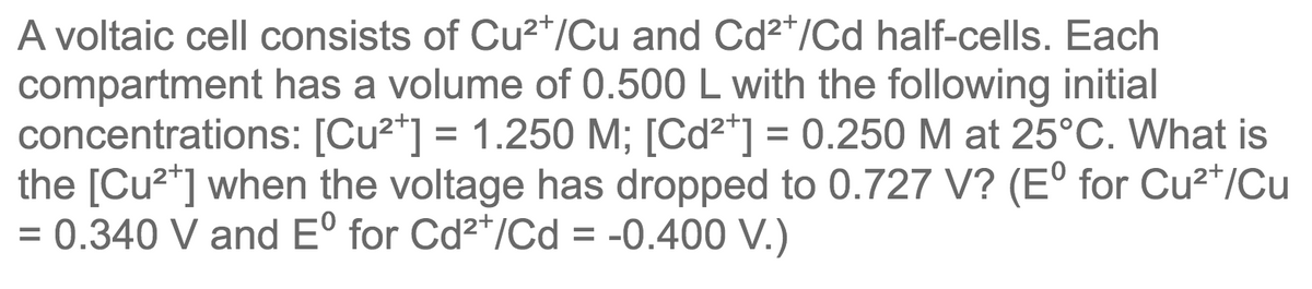 A voltaic cell consists of Cu?*/Cu and Cd²*/Cd half-cells. Each
compartment has a volume of 0.500 L with the following initial
concentrations: [Cu2*] = 1.250 M; [Cd2*] = 0.250 M at 25°C. What is
the [Cu2*] when the voltage has dropped to 0.727 V? (E° for Cu²*/Cu
= 0.340 V and Eº for Cd2*/Cd = -0.400 V.)
%D
%3D
