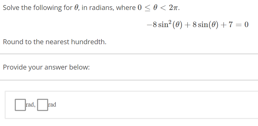 Solve the following for 0, in radians, where 0 ≤ 0 < 2π.
Round to the nearest hundredth.
Provide your answer below:
rad, rad
-8 sin² (0) + 8 sin(0) + 7 = 0