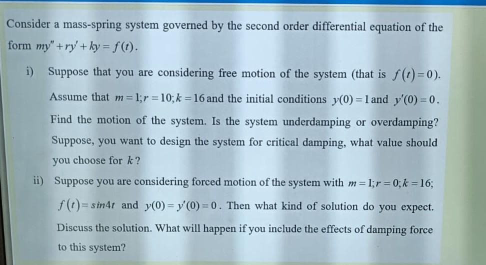 Consider a mass-spring system governed by the second order differential equation of the
form my" +ry' +ky = f(t).
i) Suppose that you are considering free motion of the system (that is f(t) =0).
Assume that m 1;r 10;k =16 and the initial conditions y(0) = 1 and y'(0) = 0.
Find the motion of the system. Is the system underdamping or overdamping?
Suppose, you want to design the system for critical damping, what value should
you choose for k?
ii) Suppose you are considering forced motion of the system with m 1;r = 0; k = 16;
f(t)= sin4t and y(0)= y'(0) = 0. Then what kind of solution do you expect.
Discuss the solution. What will happen if you include the effects of damping force
to this system?
