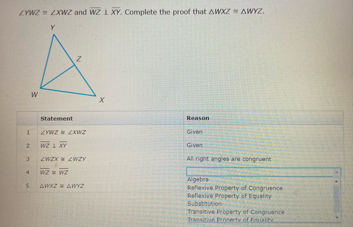 ZYWZ ZXWZ and WZ XY. Complete the proof that AWXZ AWYZ.
Y
W
Statement
Reason
ZYWZ E 2XWZ
Given
wZ I XY
Given
ZWZX = 2WZY
All right angles are congruent
3
4
WZ WZ
Algebra
Reflexive Property of Congruence
Reflexive Property of Equality
AWXZ E AWYZ
Substitution
Transitive Property of Congruence
Transitive Pronerty of Eauality
