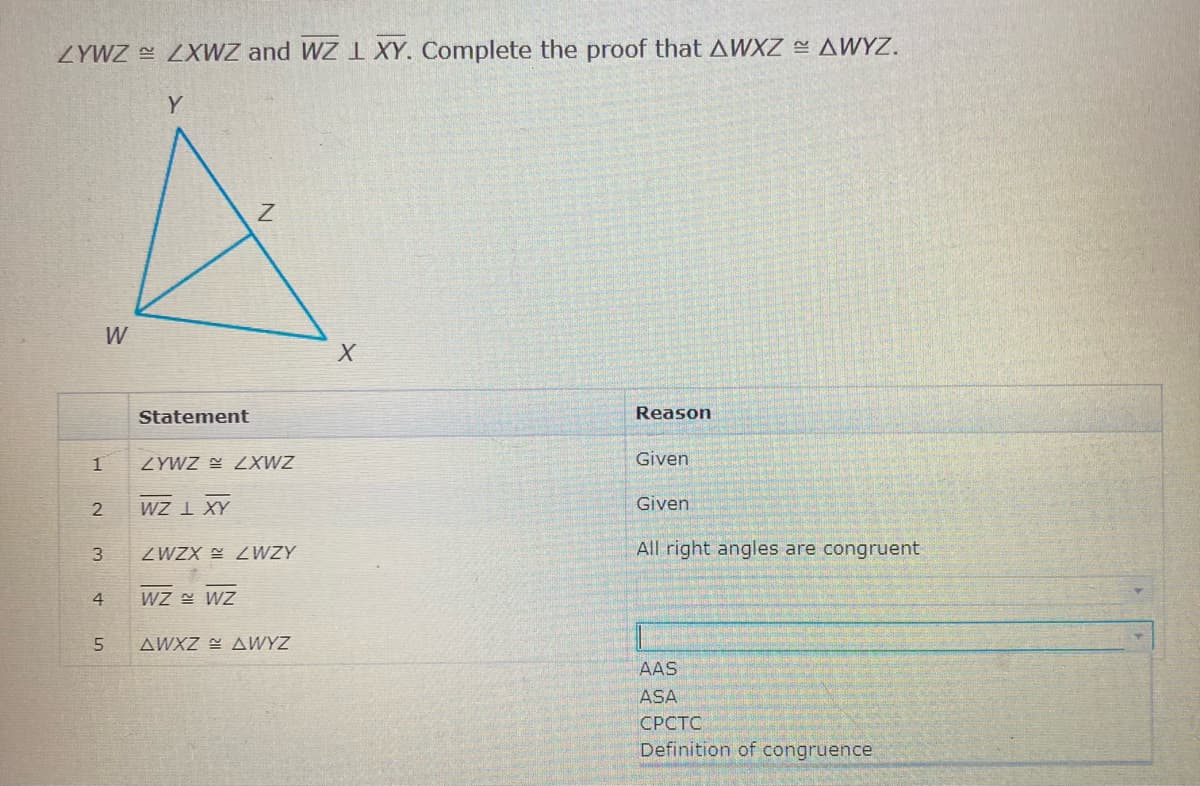 ZYWZ ZXWZ and WZ I XY. Complete the proof that AWXZ AWYZ.
Y
W
Statement
Reason
ZYWZ E LXWZ
Given
wZ I XY
Given
3
ZWZX WZY
All right angles are congruent
4
WZ WZ
5
AWXZ AWYZ
AAS
ASA
СРСТС
Definition of congruence
21
