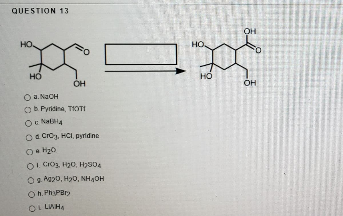 QUESTION 13
OH
но
HO
O:
Но
HO
OH
OH
a. NaOH
O b. Pyridine, TFOTF
O c. NABH4
O d. CrO3, HCI, pyridine
O e. H20
O f. Cro3, H20, H2SO4
O g. Ag20, H2O, NH4OH
O h. Ph3PBr2
Oi LIAIH4
