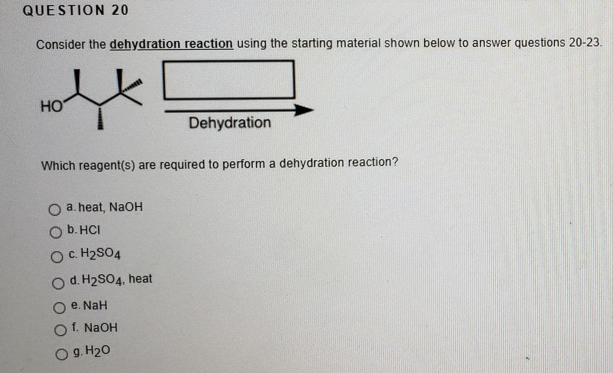 QUESTION 20
Consider the dehydration reaction using the starting material shown below to answer questions 20-23.
HO
Dehydration
Which reagent(s) are required to perform a dehydration reaction?
a. heat, NaOH
O b. HCI
OC. H2SO4
O d. H2SO4, heat
O e. NaH
O f. NaOH
Og. H20
