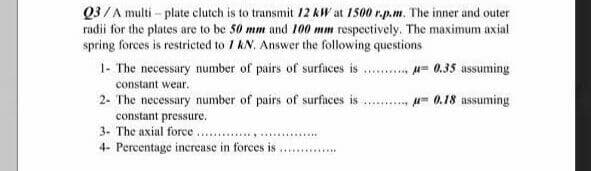 Q3/A multi - plate clutch is to transmit 12 kW at 1500 r.p.m. The inner and outer
radii for the plates are to be 50 mm and 100 mm respectively. The maximum axial
spring forces is restricted to 1 kN. Answer the following questions
1- The necessary number of pairs of surfaces is . . u= 0.35 assuming
constant wear.
.... u 0.18 assuming
2- The necessary number of pairs of surfaces is
constant pressure.
3- The axial force.
4- Percentage increase in forces is
......
