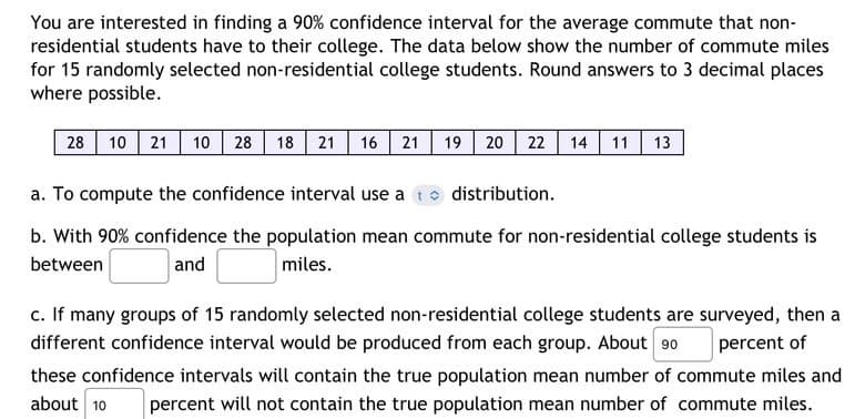 You are interested in finding a 90% confidence interval for the average commute that non-
residential students have to their college. The data below show the number of commute miles
for 15 randomly selected non-residential college students. Round answers to 3 decimal places
where possible.
28 10 21 10 28 18 21 16 21 19 20 22 14 11 13
a. To compute the confidence interval use at distribution.
b. With 90% confidence the population mean commute for non-residential college students is
between
and
miles.
percent of
c. If many groups of 15 randomly selected non-residential college students are surveyed, then a
different confidence interval would be produced from each group. About 90
these confidence intervals will contain the true population mean number of commute miles and
about 10 percent will not contain the true population mean number of commute miles.