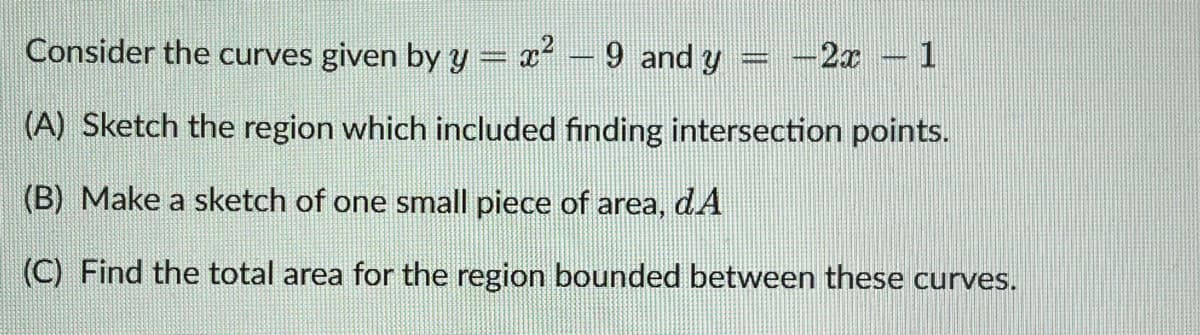 Consider the curves given by y = x² - 9 and y
-2x - 1
(A) Sketch the region which included finding intersection points.
(B) Make a sketch of one small piece of area, dA
(C) Find the total area for the region bounded between these curves.