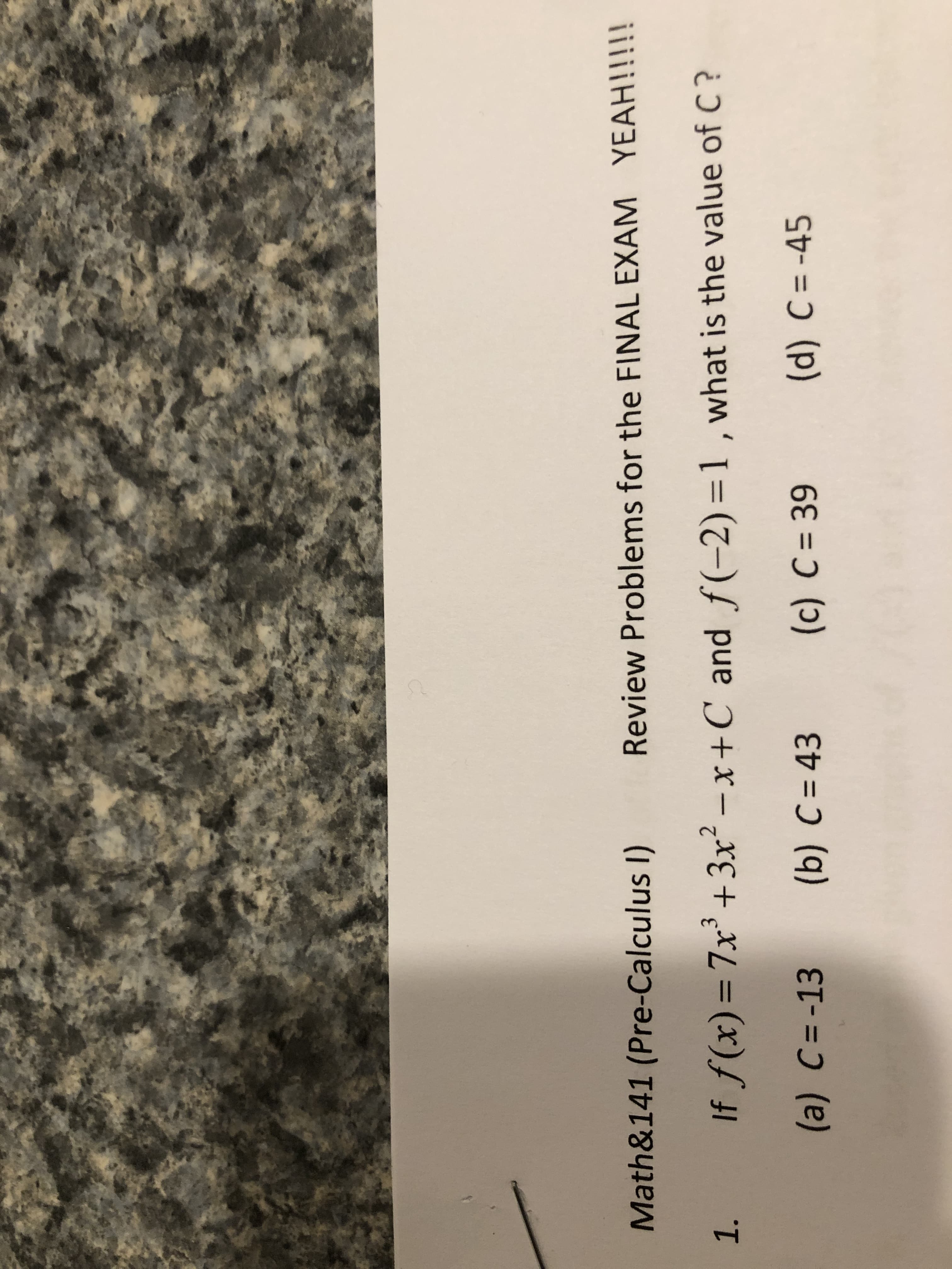 Math&141 (Pre-Calculus I)
Review Problems for the FINAL EXAM YEAH!!!!!
1. If f(x) = 7x +3x – x+C and f(-2) =1 , what is the value of C?
(a) C=-13
(b) C= 43
(c) C = 39
(d) C = -45
