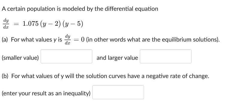 A certain population is modeled by the differential equation
dy
dx
=
1.075 (y-2) (y – 5)
-
dy
(a) For what values y is = 0 (in other words what are the equilibrium solutions).
dx
(smaller value)
and larger value
(b) For what values of y will the solution curves have a negative rate of change.
(enter your result as an inequality)