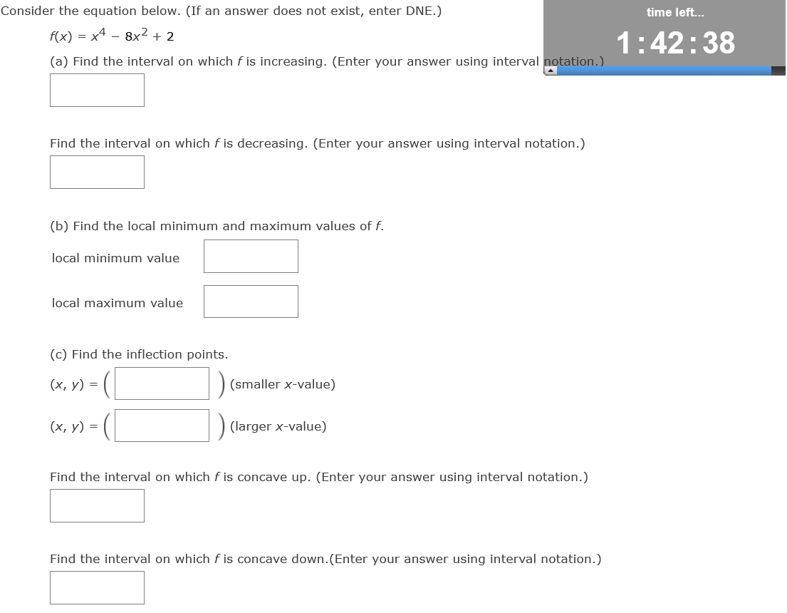 Consider the equation below. (If an answer does not exist, enter DNE.)
f(x) = x4 - 8x² + 2
(a) Find the interval on which f is increasing. (Enter your answer using interval notation.)
Find the interval on which f is decreasing. (Enter your answer using interval notation.)
(b) Find the local minimum and maximum values of f.
local minimum value
local maximum value
(c) Find the inflection points.
(x, y) =
(smaller x-value)
(x, y) =
(larger x-value)
Find the interval on which f is concave up. (Enter your answer using interval notation.)
Find the interval on which f is concave down. (Enter your answer using interval notation.)
time left...
1:42:38