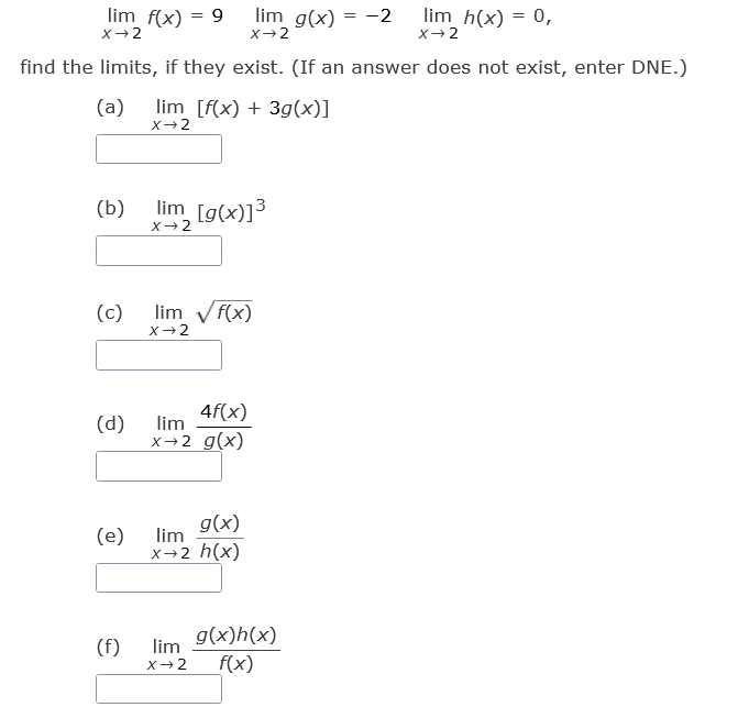 ### Limits Problem Set

Given the limits below:
- \(\lim_{{x \to 2}} f(x) = 9\)
- \(\lim_{{x \to 2}} g(x) = -2\)
- \(\lim_{{x \to 2}} h(x) = 0\)

Find the limits if they exist. (If an answer does not exist, enter DNE.)

**a) \(\lim_{{x \to 2}} \left[ f(x) + 3g(x) \right]**

\[
\boxed{\phantom{answer}}
\]

**b) \(\lim_{{x \to 2}} \left[ g(x) \right]^3\**

\[
\boxed{\phantom{answer}}
\]

**c) \(\lim_{{x \to 2}} \sqrt{f(x)}\**

\[
\boxed{\phantom{answer}}
\]

**d) \(\lim_{{x \to 2}} \frac{4f(x)}{g(x)}\**

\[
\boxed{\phantom{answer}}
\]

**e) \(\lim_{{x \to 2}} \frac{g(x)}{h(x)}\**

\[
\boxed{\phantom{answer}}
\]

**f) \(\lim_{{x \to 2}} \frac{g(x) h(x)}{f(x)}\**

\[
\boxed{\phantom{answer}}
\]