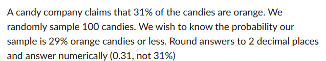 A candy company claims that 31% of the candies are orange. We
randomly sample 100 candies. We wish to know the probability our
sample is 29% orange candies or less. Round answers to 2 decimal places
and answer numerically (0.31, not 31%)