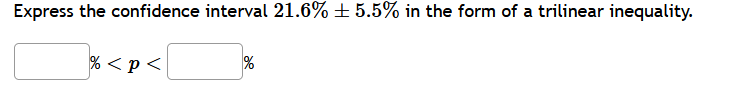 **Transcription for Educational Website:**

**Title:** Expressing Confidence Intervals as Trilinear Inequality

**Content:**

Express the confidence interval \(21.6\% \pm 5.5\%\) in the form of a trilinear inequality.

**Inequality:**

\[ \boxed{\hspace{1cm}} \% < p < \boxed{\hspace{1cm}} \% \]
