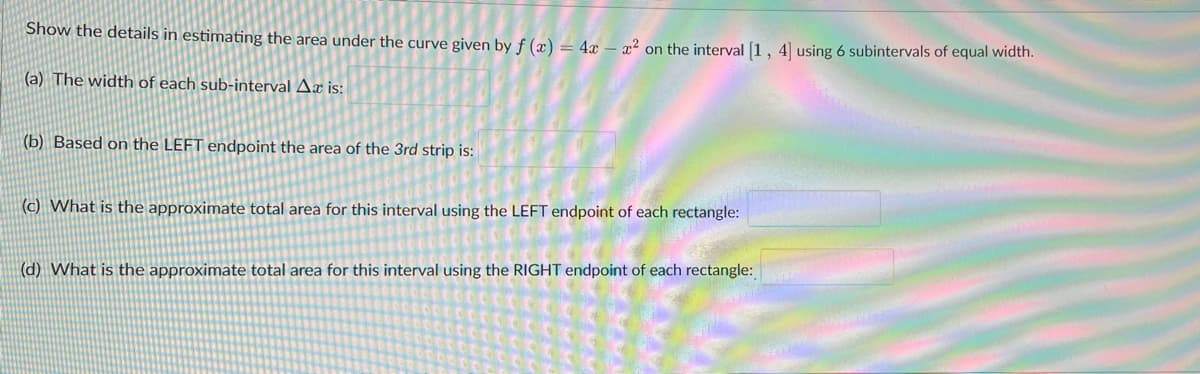 Show the details in estimating the area under the curve given by f (x) = 4x - x² on the interval [1, 4] using 6 subintervals of equal width.
(a) The width of each sub-interval Ax is:
(b) Based on the LEFT endpoint the area of the 3rd strip is:
(c) What is the approximate total area for this interval using the LEFT endpoint of each rectangle:
(d) What is the approximate total area for this interval using the RIGHT endpoint of each rectangle: