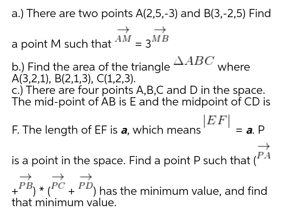 a.) There are two points A(2,5,-3) and B(3,-2,5) Find
a point M such that
AM
= 3MB
ΔΑΒΟ
b.) Find the area of the triangle
А(3,2,1), В(2,1,3), C(1,2,3).
c.) There are four points A,B,C and D in the space.
The mid-point of AB is E and the midpoint of CD is
where
|EF|
F. The length of EF is a, which means
3 а. Р
PA
is a point in the space. Find a point P such that (*4
PB
PC
PD
+
has the minimum value, and find
that minimum value.
