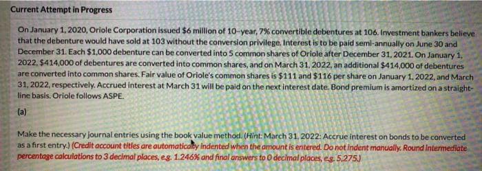 Current Attempt in Progress
On January 1, 2020, Oriole Corporation issued $6 million of 10-year, 7% convertible debentures at 106. Investment bankers believe
that the debenture would have sold at 103 without the conversion privilege. Interest is to be paid semi-annually on June 30 and
December 31. Each $1,000 debenture can be converted into 5 common shares of Oriole after December 31, 2021. On January 1,
2022, $414,000 of debentures are converted into common shares, and on March 31, 2022, an additional $414,000 of debentures
are converted into common shares. Fair value of Oriole's common shares is $111 and $116 per share on January 1, 2022, and March
31, 2022, respectively. Accrued interest at March 31 will be paid on the next interest date. Bond premium is amortized on a straight-
line basis. Oriole follows ASPE.
(a)
Make the necessary journal entries using the book value method. (Hint: March 31, 2022: Accrue interest on bonds to be converted
as a first entry.) (Credit account titles are automaticaly indented when the amount is entered. Do not indent manually. Round Intermediate
percentage calculations to 3 decimal places, eg. 1.246% and final answers to O declmat places, e.g. 5,275.)
