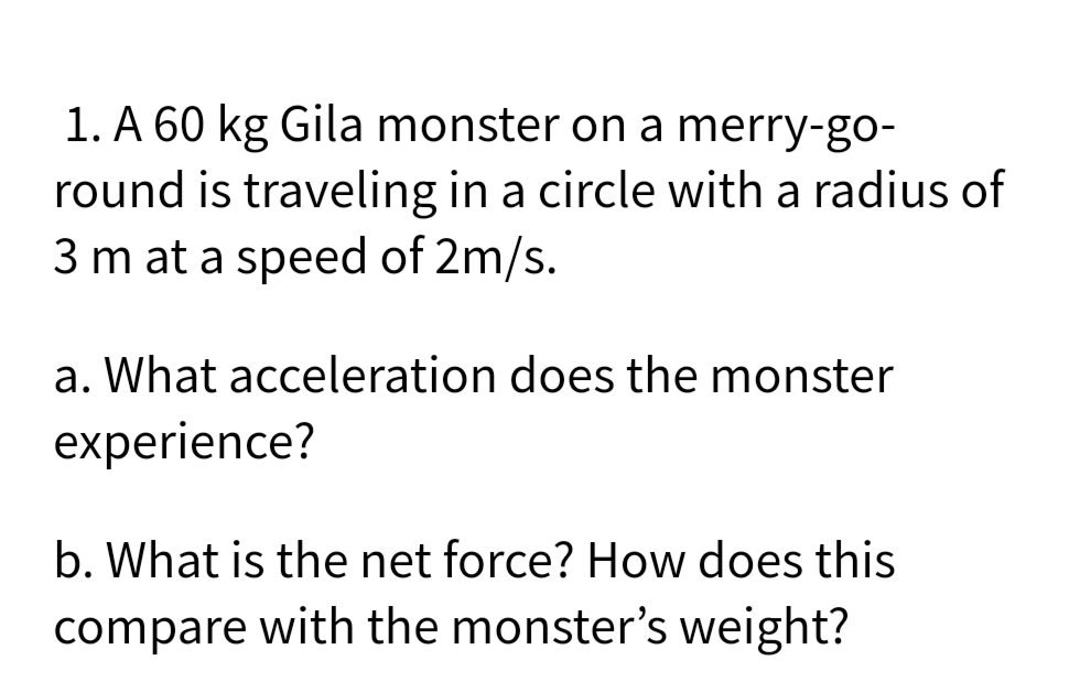 1. A 60 kg Gila monster on a merry-go-
round is traveling in a circle with a radius of
3 m at a speed of 2m/s.
a. What acceleration does the monster
experience?
b. What is the net force? How does this
compare with the monster's weight?
