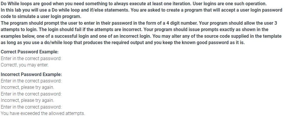 Do While loops are good when you need something to always execute at least one iteration. User logins are one such operation.
In this lab you will use a Do while loop and if/else statements. You are asked to create a program that will accept a user login password
code to simulate a user login program.
The program should prompt the user to enter in their password in the form of a 4 digit number. Your program should allow the user 3
attempts to login. The login should fail if the attempts are incorrect. Your program should issue prompts exactly as shown in the
examples below, one of a successful login and one of an incorrect login. You may alter any of the source code supplied in the template
as long as you use a do/while loop that produces the required output and you keep the known good password as it is.
Correct Password Example:
Enter in the correct password:
Correct!, you may enter.
Incorrect Password Example:
Enter in the correct password:
Incorrect, please try again.
Enter in the correct password:
Incorrect, please try again.
Enter in the correct password:
You have exceeded the allowed attempts.
