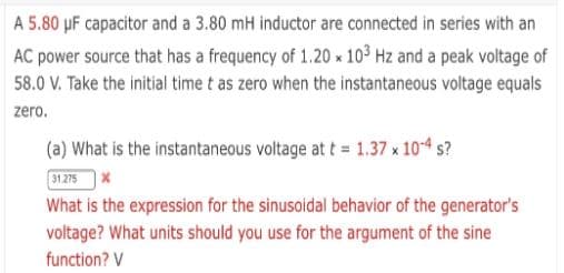 A 5.80 µF capacitor and a 3.80 mH inductor are connected in series with an
AC power source that has a frequency of 1.20 x 103 Hz and a peak voltage of
58.0 V. Take the initial time t as zero when the instantaneous voltage equals
zero.
(a) What is the instantaneous voitage at t = 1.37 x 104 s?
31.275x
What is the expression for the sinusoidal behavior of the generator's
voltage? What units should you use for the argument of the sine
function? V
