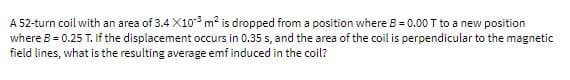 A 52-turn coil with an area of 3.4 X10 m2 is dropped from a position where B = 0.00 T to a new position
where B = 0.25 T. If the displacement occurs in 0.35 s, and the area of the coil is perpendicular to the magnetic
field lines, what is the resulting average emf induced in the coil?
