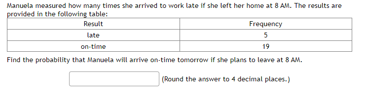 Manuela measured how many times she arrived to work late if she left her home at 8 AM. The results are
provided in the following table:
Result
late
on-time
Frequency
5
19
Find the probability that Manuela will arrive on-time tomorrow if she plans to leave at 8 AM.
(Round the answer to 4 decimal places.)