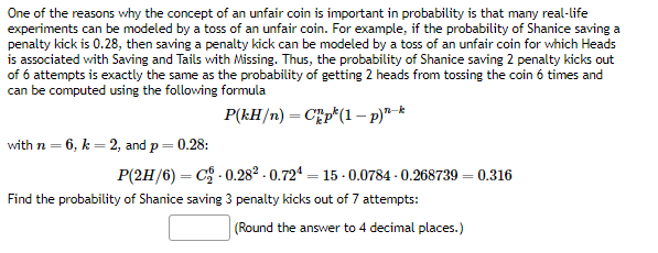 One of the reasons why the concept of an unfair coin is important in probability is that many real-life
experiments can be modeled by a toss of an unfair coin. For example, if the probability of Shanice saving a
penalty kick is 0.28, then saving a penalty kick can be modeled by a toss of an unfair coin for which Heads
is associated with Saving and Tails with Missing. Thus, the probability of Shanice saving 2 penalty kicks out
of 6 attempts is exactly the same as the probability of getting 2 heads from tossing the coin 6 times and
can be computed using the following formula
P(kH/n)
Chp(1 - p)n-k
with n = 6, k = 2, and p = 0.28:
P(2H/6)=C₂-0.28² -0.724=15-0.0784-0.268739 = 0.316
Find the probability of Shanice saving 3 penalty kicks out of 7 attempts:
(Round the answer to 4 decimal places.)