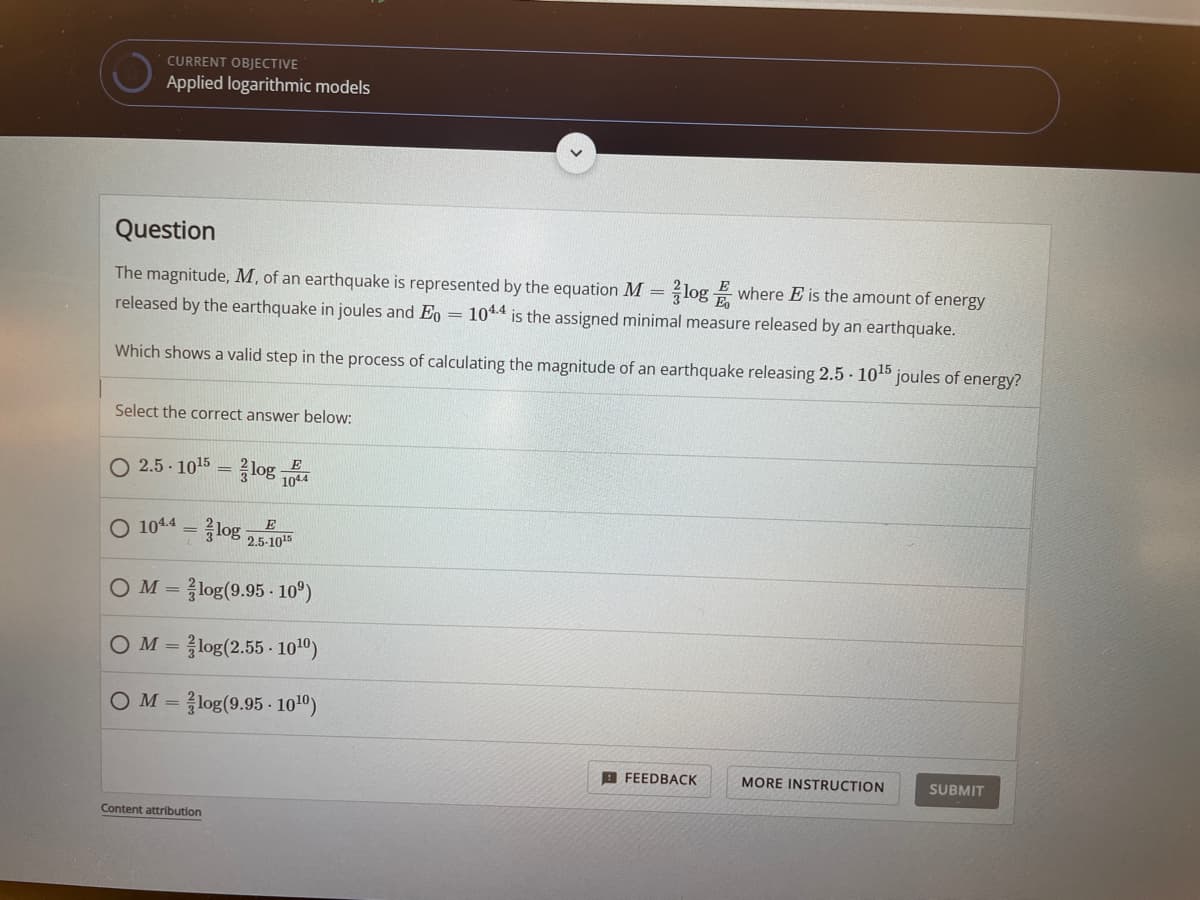 CURRENT OBJECTIVE
Applied logarithmic models
Question
The magnitude, M, of an earthquake is represented by the equation M = log E where E is the amount of energy
released by the earthquake in joules and Eo = 10*4 is the assigned minimal measure released by an earthquake.
Which shows a valid step in the process of calculating the magnitude of an earthquake releasing 2.5 10 joules of energy?
Select the correct answer below:
O 2.5 - 1015 = log 1044
O 1044 = log 2.5-1
OM = log(9.95 - 10°)
OM = log(2.55 - 1010)
OM = log(9.95 - 100)
A FEEDBACK
MORE INSTRUCTION
SUBMIT
Content attribution
