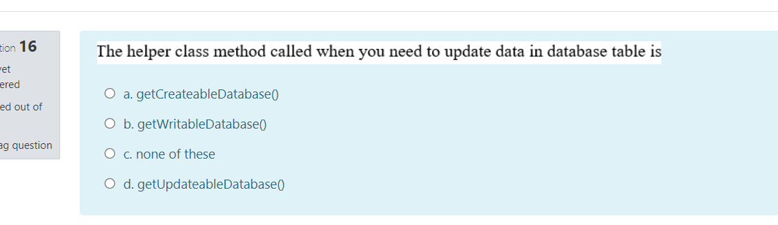 tion 16
The helper class method called when you need to update data in database table is
ret
ered
O a. getCreateableDatabase()
ed out of
O b. getWritableDatabase()
ag question
O c. none of these
O d. getUpdateableDatabase()
