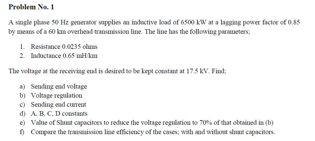 Problem No. 1
A single phase 50 Hz generator supplies an inductive load of 6500 kW at a lagging power factor of 0.85
by means of a 60 km overhead transmission line. The line has the following parameters;
1. Resistance 0.0235 ohms
2. Inductance 0.65 mH/km
The voltage at the receiving end is desired to be kept constant at 17.5 kV. Find;
a) Sending end voltage
b) Voltage regulation
c) Sending end current
d) A, B, C, D constants
e) Value of Shunt capacitors to reduce the voltage regulation to 70% of that obtained in (b)
f) Compare the transmission line efficiency of the cases; with and without shunt capacitors.
