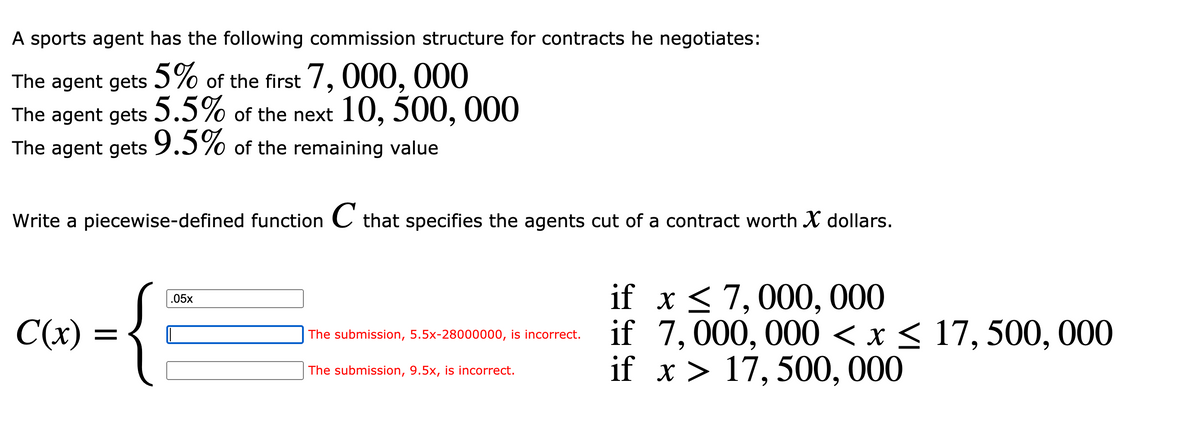 A sports agent has the following commission structure for contracts he negotiates:
The agent gets Ɔ% of the first 7, 000, 000
The agent gets of the next 10, 500, 000
5.5%
The agent gets 9.5% of the remaining value
Write a piecewise-defined function C that specifies the agents cut of a contract worth X dollars.
if x < 7,000, 000
if 7,000, 000 < x< 17, 500, 000
if x > 17, 500, 000
.05x
C(x)
The submission, 5.5x-2800000o, is incorrect.
The submission, 9.5x, is incorrect.
•
