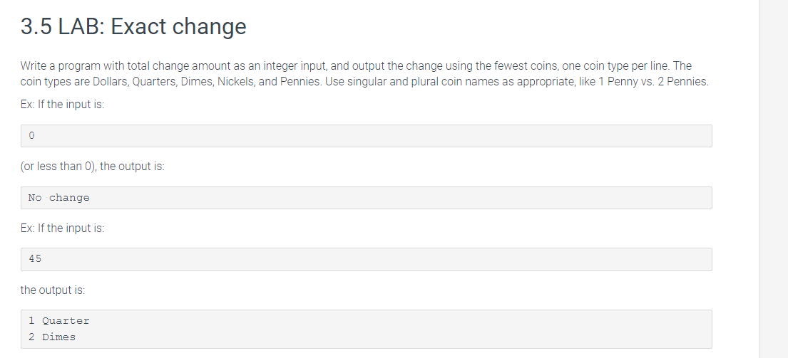 3.5 LAB: Exact change
Write a program with total change amount as an integer input, and output the change using the fewest coins, one coin type per line. The
coin types are Dollars, Quarters, Dimes, Nickels, and Pennies. Use singular and plural coin names as appropriate, like 1 Penny vs. 2 Pennies.
Ex: If the input is:
0
(or less than 0), the output is:
No change
Ex: If the input is:
45
the output is:
1 Quarter
2 Dimes