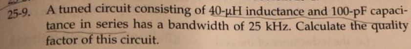 25-9.
A tuned circuit consisting of 40-µH inductance and 100-pF capaci-
tance in series has a bandwidth of 25 kHz. Calculate the quality
factor of this circuit.