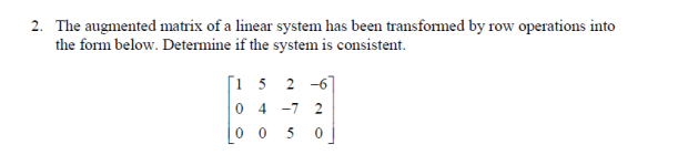 2. The augmented matrix of a linear system has been transformed by row operations into
the form below. Determine if the system is consistent.
[i 5 2 -6]
0 4
-7
2
0 0 5
