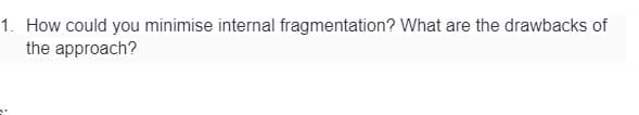 1. How could you minimise internal fragmentation? What are the drawbacks of
the approach?