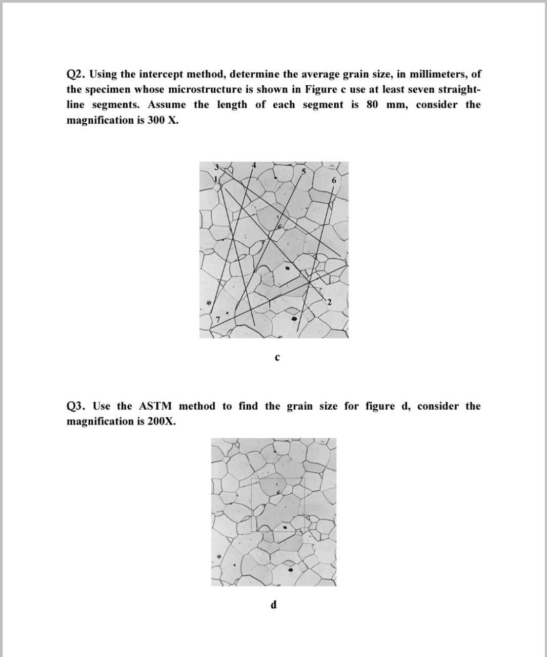 Q2. Using the intercept method, determine the average grain size, in millimeters, of
the specimen whose microstructure is shown in Figure c use at least seven straight-
line segments. Assume the length of each segment is 80 mm, consider the
magnification is 300 X.
6
Q3. Use the ASTM method to find the grain size for figure d, consider the
magnification is 200X.
d
