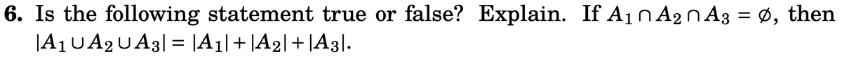 6. Is the following statement true or false? Explain. If A1n A2NA3 = Ø, then
|A1UA2UA3| = |A1|+ |A2|+ |A3|.
