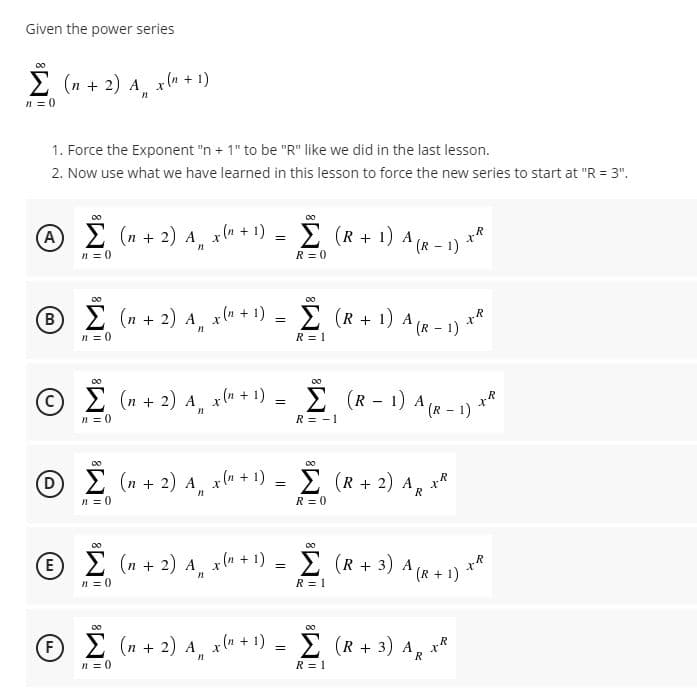 Given the power series
2 (n + 2) A xln + 1)
n = 0
1. Force the Exponent "n + 1" to be "R" like we did in the last lesson.
2. Now use what we have learned in this lesson to force the new series to start at "R = 3".
A E (n + 2) A, xu + 1) = 2 (R + 1) A (R - 1)
- 1)
n = 0
R = 0
00
00
®E (n + 2) A, xla + 1)
I (R + 1) A (R - 1)
n = 0
R = 1
C)
2 (n + 2) A x(n + 1)
E (R - 1) A (R - 1) **
n = 0
R = -1
00
00
DE (n + 2) A xlu + 1) =
E (R + 2) AR
n = 0
R = 0
00
00
E
2 (n + 2) A x (n + 1)
E (R + 3) A (R + 1) **
n = 0
R = 1
00
00
(F)
E (n + 2) A, x(u + !) = E (R + 3) A the
2 (R + 3) A, x*
n = 0
R = 1
