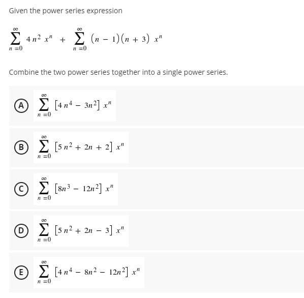 Given the power series expression
4 n2 x" +
E (n - 1) (n + 3) x"
n =0
n =0
Combine the two power series together into a single power series.
(A
E [4n4 - 3n²] x"
n =0
00
(в
2 [5n? + 2n + 2] x"
n =0
© 2 [Sn3 - 12n²] x"
[8n3
n =0
00
D 2 [5 n? + 2n - 3] x"
n =0
00
E 2 [4n4 - 8n? - 12n2] x"
n =0
