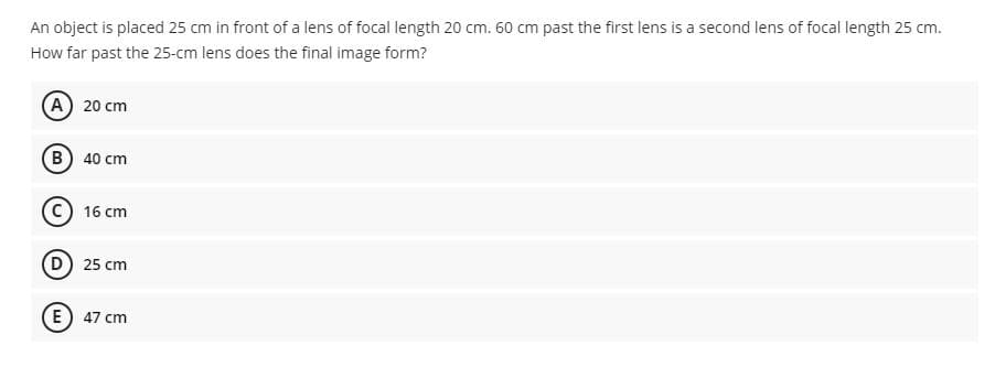 An object is placed 25 cm in front of a lens of focal length 20 cm. 60 cm past the first lens is a second lens of focal length 25 cm.
How far past the 25-cm lens does the final image form?
A 20 cm
B) 40 cm
16 cm
D) 25 cm
E) 47 cm
