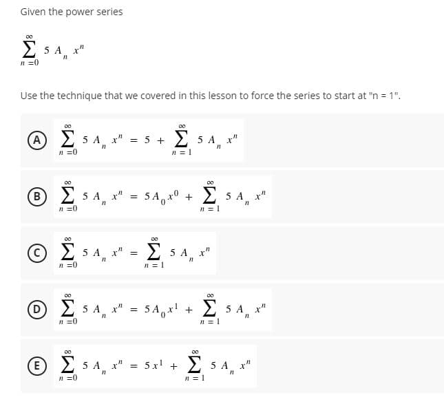 Given the power series
00
2 5 A x"
n =0
Use the technique that we covered in this lesson to force the series to start at "n = 1".
(A) 2 5 A x" = 5 +
2 5 A, x"
n =0
n = 1
00
00
(B) 2 5 A x"
5 A, x0 +
2 5 A x"
n =0
n = 1
( C) Σ5 Α. x"
Σ
> 5 A x"
n =0
n = 1
00
Σ
00
D 2 5 A, x" =
5A, x! +
2 5 A x"
n =0
n = 1
00
(E) 2 5 A x" = 5x' +
2 5 A x"
n =0
n = 1
