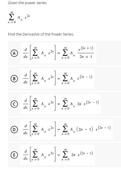Given the power series
n = 0
Find the Derivative of the Power Series.
00
d
x (2n + 1)
(A)
dx
E A,
n = 0
2n + 1
d
00
B
= E A. x(2n - 1)
2n
A
dx
n = 0
n = 0
Σ
d
00
(c
A 2n
2 A 2n x(2n - 1)
dx
n = 0
n = 0
00
d
D
ΣΑ,
2n
E A, (2n – 1) x(2n – 1)
-
dx
n = 0
n = 0
00
d
00
E
2n
2 2n x(2n - 1)
dx
n = 0
n = 0
