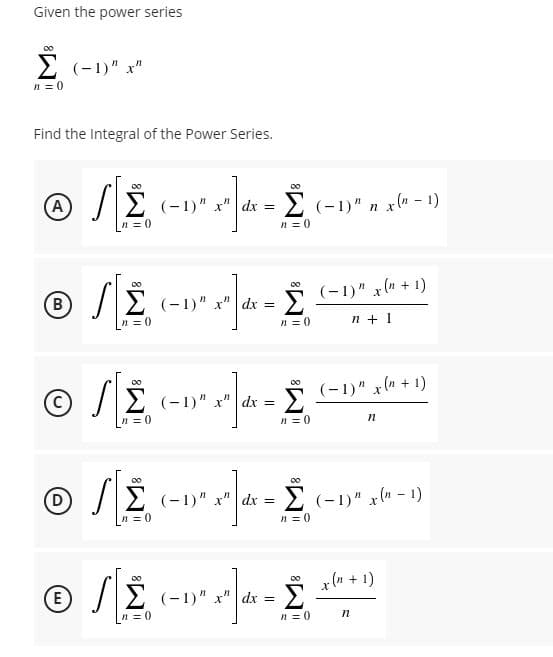 Given the power series
E (-1)" x"
n = 0
Find the Integral of the Power Series.
00
(A
2 (-1)" x" dx = (-1)" n x(n – 1)
n = 0
n = 0
Σ
(-1)" x (n + 1)
(в
(-1)" x"
dx =
n = 0
n = 0
n + 1
Σ
2 (-1)" x"| dx =
(-1)" x(a + 1)
n = 0
n = 0
00
00
(-1)" x" dx = E (-1)" x(n - 1)
n = 0
n = 0
00
x (n + 1)
E
/E (-1)" x" dx =
Σ
n = 0
n = 0
