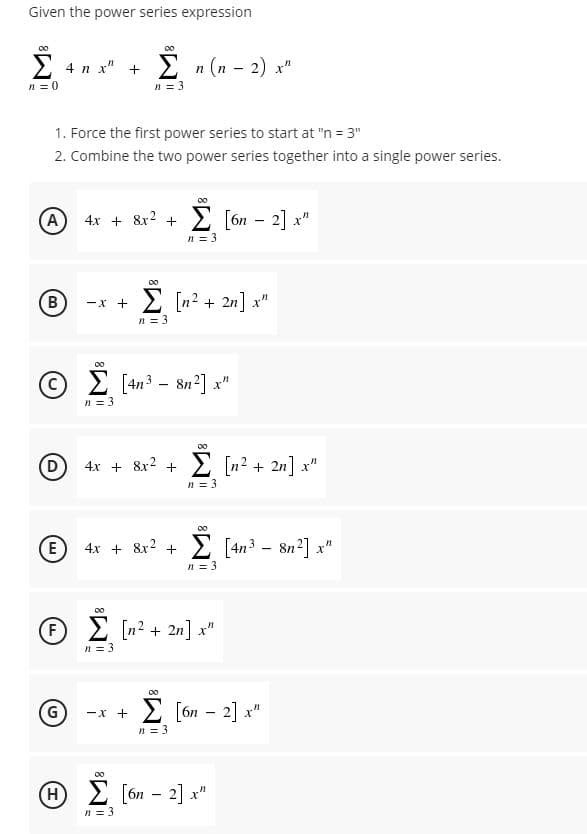 Given the power series expression
2 4 n x" +
Σ (1-2)
n = 0
n = 3
1. Force the first power series to start at "n = 3"
2. Combine the two power series together into a single power series.
A) 4x + 8x2 +
E [ón – 2] x"
n = 3
2 [n2 + 2n] x"
-X +
n = 3
00
E [4n3 – 8n2] x"
n = 3
00
D
4x + &r? + E [n² + 2n] x"
E [n2 + 2n] x"
n = 3
00
4x + 8x2 +
E [4n3 - 8n?] x"
n = 3
00
f 2 [n2 + 2n] x"
F
n = 3
-x + 2 [ón - 2] x"
E [on –
n = 3
H E [ón – 2] x"
n = 3
