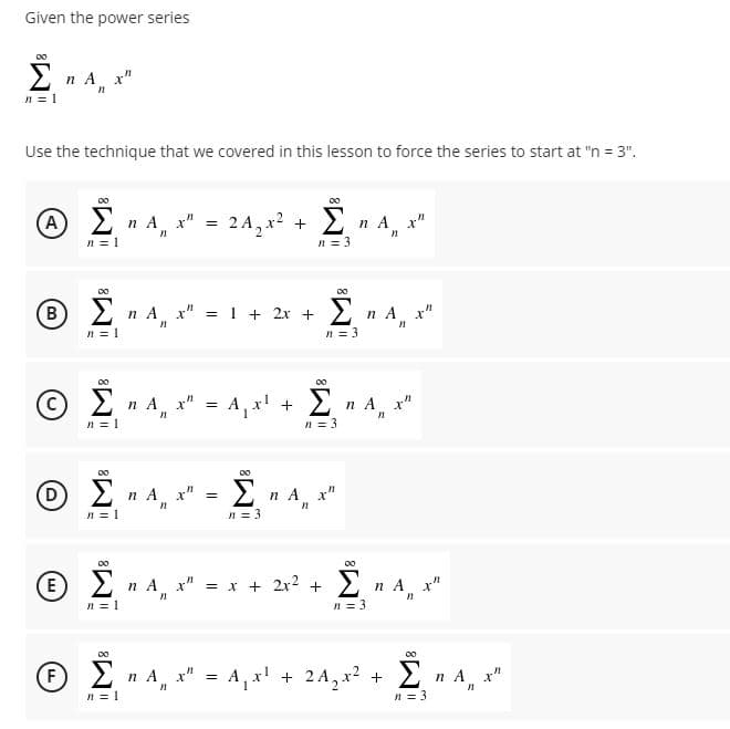 Given the power series
Σ
2 n A x"
n = 1
Use the technique that we covered in this lesson to force the series to start at "n = 3".
A
n A x"
2 A, x? +
n A x"
n = 3
Σ
n = 1
00
Ο Σ
B
2 n A x" = 1 + 2x +
n A x"
n = 3
00
2 n A, x" = A, x' +
Σ
n A x"
n = 1
n = 3
00
00
D
Σ
2 n A, x" =
2 n A, x"
n = 1
n = 3
00
E
2 n A x" = x + 2x2 + 2
n A x"
n = 1
n = 3
F
2 n A, x" = A, x' + 2A, x2 +
Σ
n A x"
n = 3
n = 1
