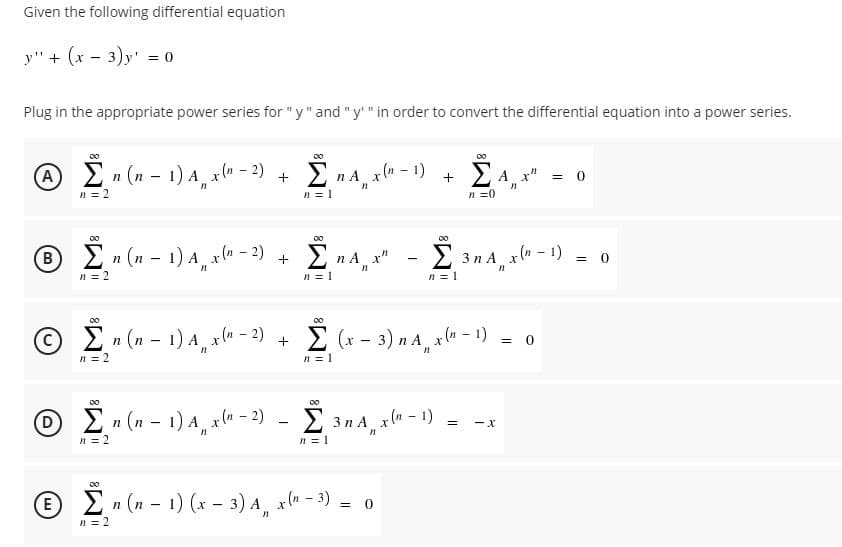 Given the following differential equation
y" + (x - 3)y' = 0
Plug in the appropriate power series for "y" and "y" in order to convert the differential equation into a power series.
00
A
En (n - 1) A, x" - 2)
E na, xla - 1)
ΣΑ
A x"
n = 2
n = 1
n =0
2n (n – 1) A xlu – 2)
Σ
Σ
B
2 n A x"
3 n A x" - 1) = 0
n = 2
n = 1
n = 1
00
En (n - 1) A xln - 2)
E (x - 3) n A x(" - 1) = 0
n = 2
n = 1
O i (u - 1)4, al -) - an4,al-) - --
00
D
n = 2
En (n – 1) A, x(« - 2)
Σ 3nΑ x-1)
n = 1
00
En (n - 1) (x - 3) A, x(u - 3) = 0
n = 2
