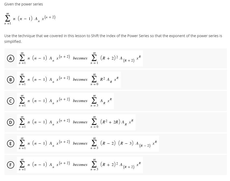 Given the power series
2 n (n - 1) A x (n + 2)
n =1
Use the technique that we covered in this lesson to Shift the Index of the Power Series so that the exponent of the power series is
simplified.
00
A)
Σ
E n (n - 1) A x" + 2) becomes
2 (R + 2)? A (r + 2) **
n =1
n = 1
B R2 A, xk
2 n (n - 1) A x" + 2) becomes
R
n =1
n = 0
00
2 n (n - 1) A x" + 2) becomes
n =1
n = 3
00
00
E n (n - 1) A x + 2) becomes
E (R2 + 2R) A, x*
n =1
n = 0
> n (n - 1) A x" + 2) becomes
E (R - 2) (R - 3) A (R – 2)
E
n =1
n = 3
00
F)
Σ
2
n (n - 1) A x" + 2) becomes 2 (R + 2)2 A (R + 2)
Σ (R+ 2)?
n =1
n = 3
