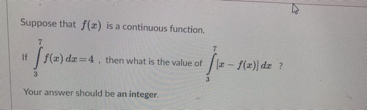 Suppose that f( is a continuous function.
If
f(#) da=4, then what is the value of
[T - f(x)] dæ ?
Your answer should be an integer.
